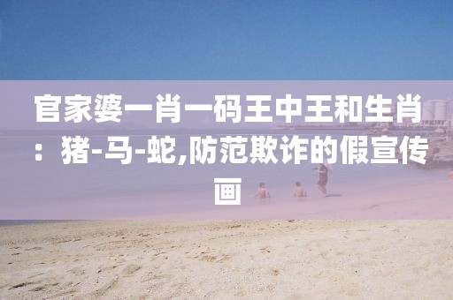 官家婆一肖一码王中王和生肖：猪-马-蛇,防范欺诈的假宣传画
