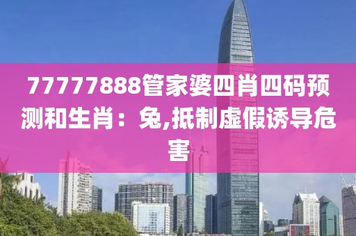 77777888管家婆四肖四码预测和生肖：兔,抵制虚假诱导危害
