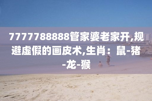 7777788888管家婆老家开,规避虚假的画皮术,生肖：鼠-猪-龙-猴