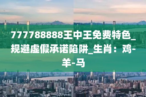 777788888王中王免费特色_规避虚假承诺陷阱_生肖：鸡-羊-马