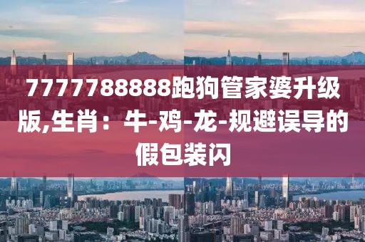7777788888跑狗管家婆升级版,生肖：牛-鸡-龙-规避误导的假包装闪