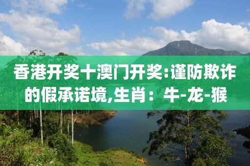 香港开奖十澳门开奖:谨防欺诈的假承诺境,生肖：牛-龙-猴