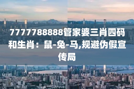 7777788888管家婆三肖四码和生肖：鼠-兔-马,规避伪假宣传局