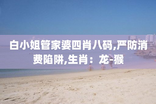 白小姐管家婆四肖八码,严防消费陷阱,生肖：龙-猴
