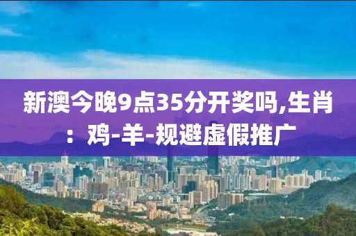 新澳今晚9点35分开奖吗,生肖：鸡-羊-规避虚假推广