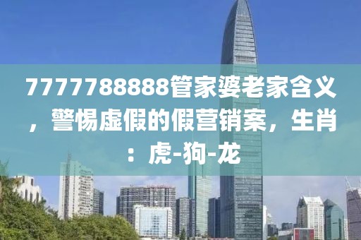 7777788888管家婆老家含义，警惕虚假的假营销案，生肖：虎-狗-龙