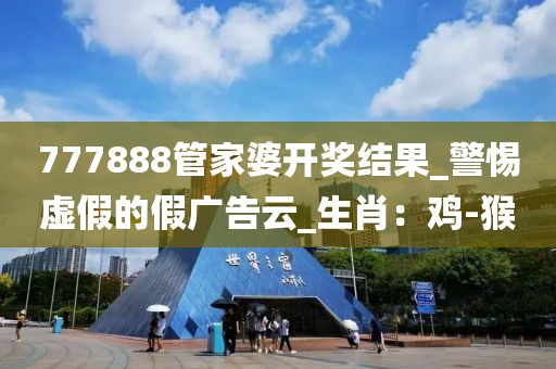 777888管家婆开奖结果_警惕虚假的假广告云_生肖：鸡-猴