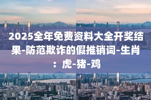 2025全年免费资料大全开奖结果-防范欺诈的假推销词-生肖：虎-猪-鸡