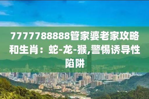 7777788888管家婆老家攻略和生肖：蛇-龙-猴,警惕诱导性陷阱