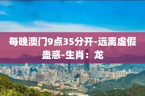 每晚澳门9点35分开-远离虚假蛊惑-生肖：龙