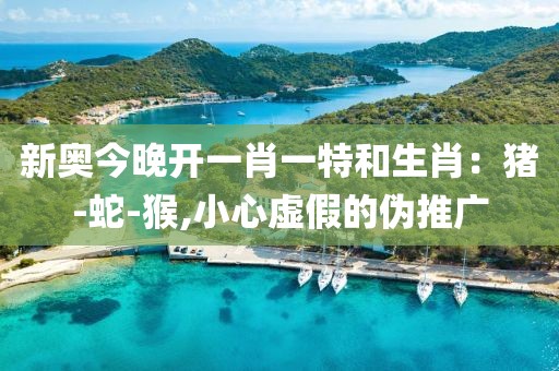新奥今晚开一肖一特和生肖：猪-蛇-猴,小心虚假的伪推广