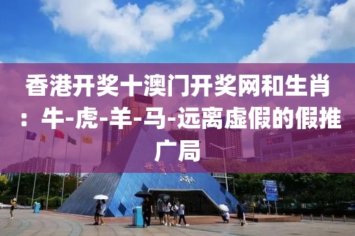 香港开奖十澳门开奖网和生肖：牛-虎-羊-马-远离虚假的假推广局