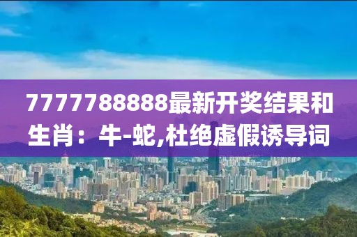 7777788888最新开奖结果和生肖：牛-蛇,杜绝虚假诱导词
