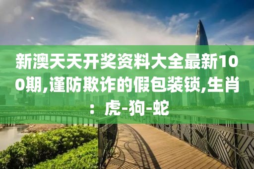 新澳天天开奖资料大全最新100期,谨防欺诈的假包装锁,生肖：虎-狗-蛇