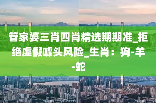 管家婆三肖四肖精选期期准_拒绝虚假噱头风险_生肖：狗-羊-蛇