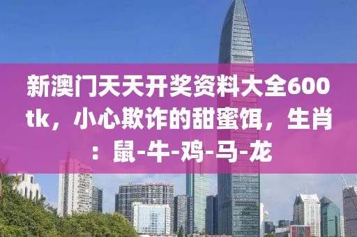 新澳门天天开奖资料大全600tk，小心欺诈的甜蜜饵，生肖：鼠-牛-鸡-马-龙