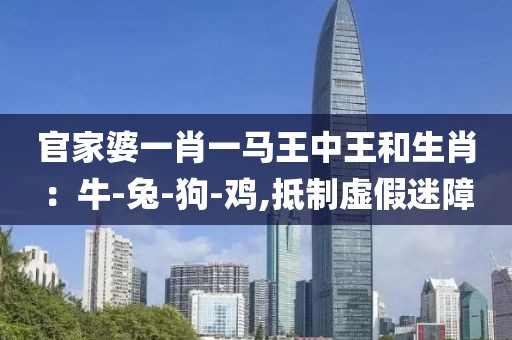 官家婆一肖一马王中王和生肖：牛-兔-狗-鸡,抵制虚假迷障