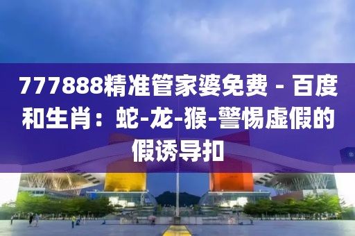 777888精准管家婆免费 - 百度和生肖：蛇-龙-猴-警惕虚假的假诱导扣