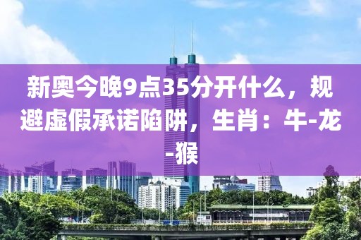 新奥今晚9点35分开什么，规避虚假承诺陷阱，生肖：牛-龙-猴