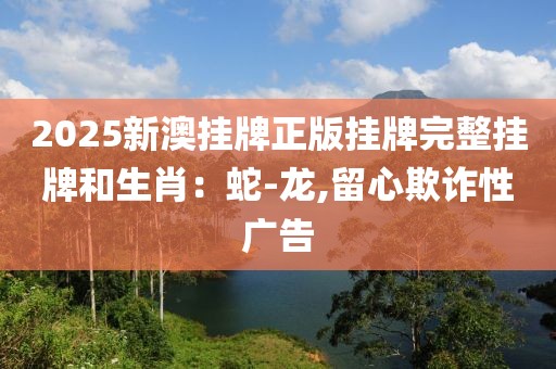 2025新澳挂牌正版挂牌完整挂牌和生肖：蛇-龙,留心欺诈性广告