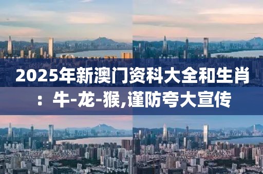 2025年新澳门资科大全和生肖：牛-龙-猴,谨防夸大宣传
