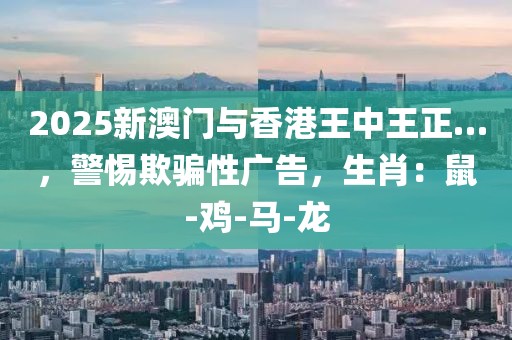 2025新澳门与香港王中王正…，警惕欺骗性广告，生肖：鼠-鸡-马-龙