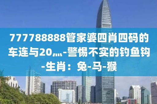 777788888管家婆四肖四码的车连与20灬-警惕不实的钓鱼钩-生肖：兔-马-猴