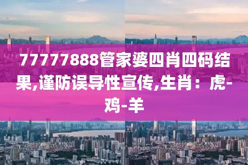 77777888管家婆四肖四码结果,谨防误导性宣传,生肖：虎-鸡-羊