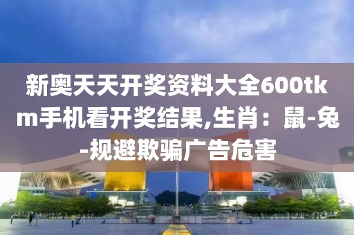 新奥天天开奖资料大全600tkm手机看开奖结果,生肖：鼠-兔-规避欺骗广告危害