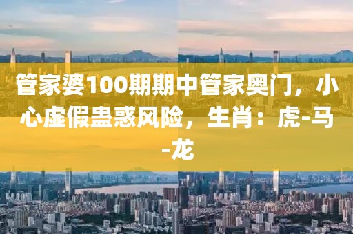 管家婆100期期中管家奥门，小心虚假蛊惑风险，生肖：虎-马-龙