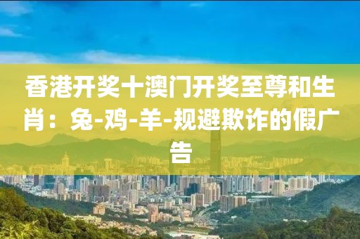 香港开奖十澳门开奖至尊和生肖：兔-鸡-羊-规避欺诈的假广告