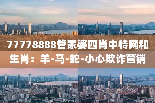 77778888管家婆四肖中特网和生肖：羊-马-蛇-小心欺诈营销