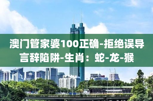 澳门管家婆100正确-拒绝误导言辞陷阱-生肖：蛇-龙-猴