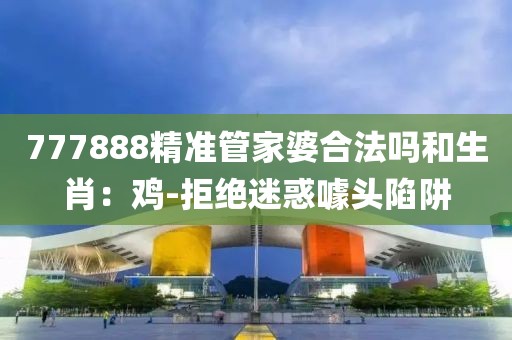 777888精准管家婆合法吗和生肖：鸡-拒绝迷惑噱头陷阱