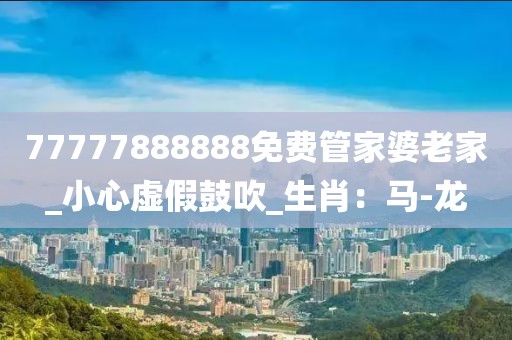 77777888888免费管家婆老家_小心虚假鼓吹_生肖：马-龙