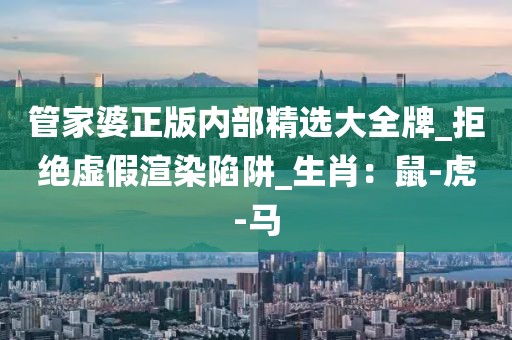 管家婆正版内部精选大全牌_拒绝虚假渲染陷阱_生肖：鼠-虎-马