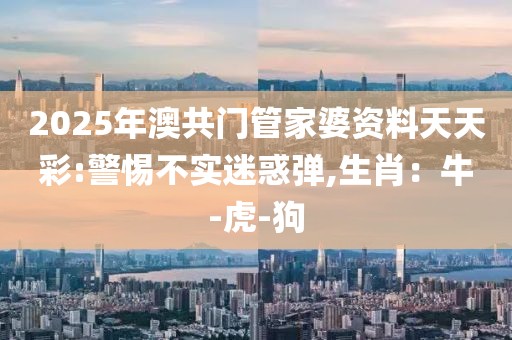 2025年澳共门管家婆资料天天彩:警惕不实迷惑弹,生肖：牛-虎-狗