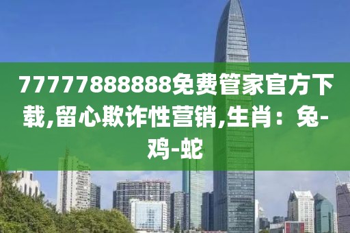 77777888888免费管家官方下载,留心欺诈性营销,生肖：兔-鸡-蛇
