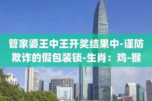 管家婆王中王开奖结果中-谨防欺诈的假包装锁-生肖：鸡-猴
