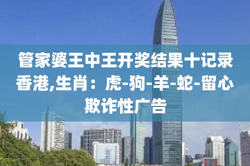管家婆王中王开奖结果十记录香港,生肖：虎-狗-羊-蛇-留心欺诈性广告