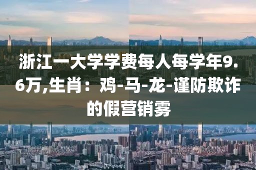 浙江一大学学费每人每学年9.6万,生肖：鸡-马-龙-谨防欺诈的假营销雾