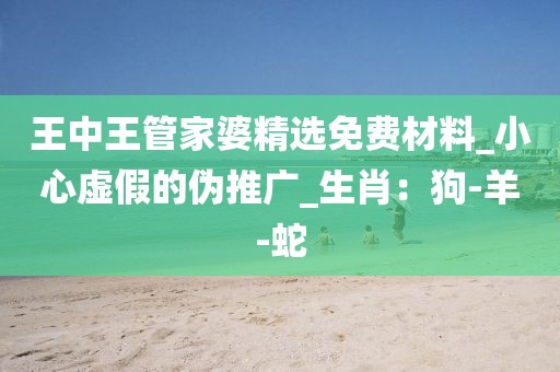 王中王管家婆精选免费材料_小心虚假的伪推广_生肖：狗-羊-蛇