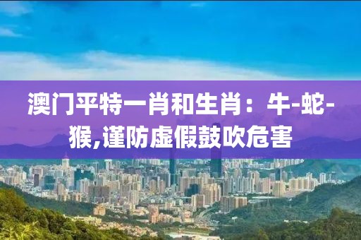 澳门平特一肖和生肖：牛-蛇-猴,谨防虚假鼓吹危害