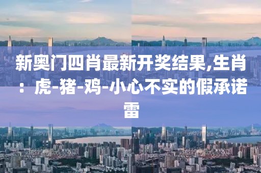 新奥门四肖最新开奖结果,生肖：虎-猪-鸡-小心不实的假承诺雷