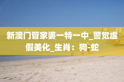 新澳门管家婆一特一中_警觉虚假美化_生肖：狗-蛇