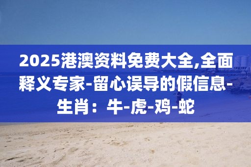 2025港澳资料免费大全,全面释义专家-留心误导的假信息-生肖：牛-虎-鸡-蛇