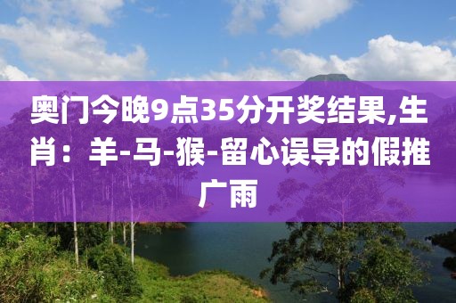 奥门今晚9点35分开奖结果,生肖：羊-马-猴-留心误导的假推广雨