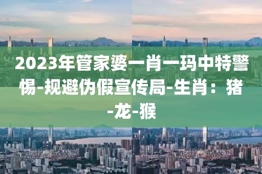 2023年管家婆一肖一玛中特警惕-规避伪假宣传局-生肖：猪-龙-猴