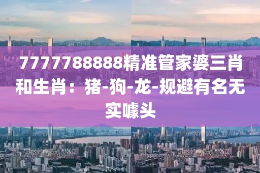7777788888精准管家婆三肖和生肖：猪-狗-龙-规避有名无实噱头