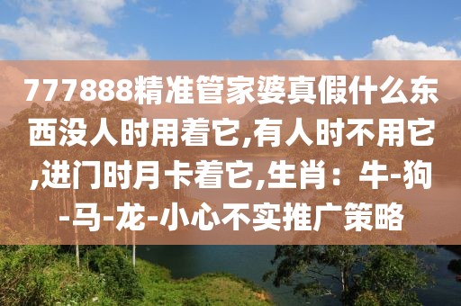 777888精准管家婆真假什么东西没人时用着它,有人时不用它,进门时月卡着它,生肖：牛-狗-马-龙-小心不实推广策略
